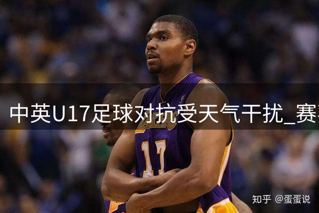 中英U17足球对抗受天气干扰 赛事安全第一彰显人文关怀